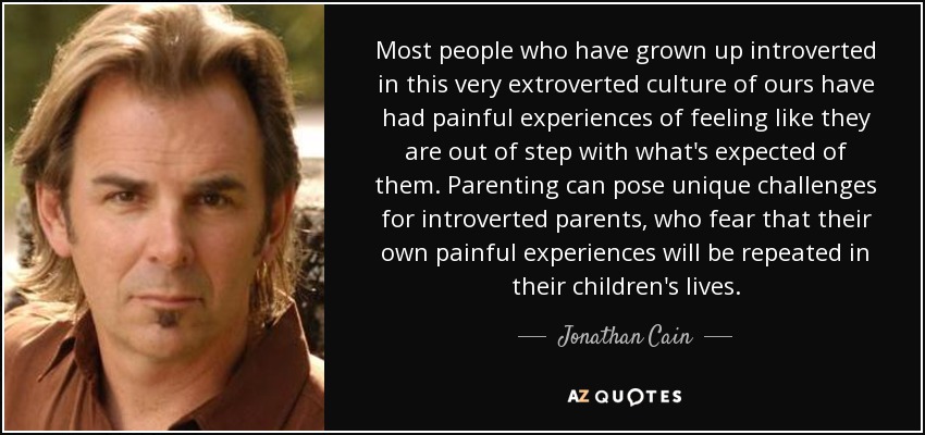 Most people who have grown up introverted in this very extroverted culture of ours have had painful experiences of feeling like they are out of step with what's expected of them. Parenting can pose unique challenges for introverted parents, who fear that their own painful experiences will be repeated in their children's lives. - Jonathan Cain