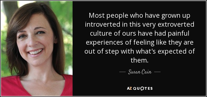 Most people who have grown up introverted in this very extroverted culture of ours have had painful experiences of feeling like they are out of step with what's expected of them. - Susan Cain