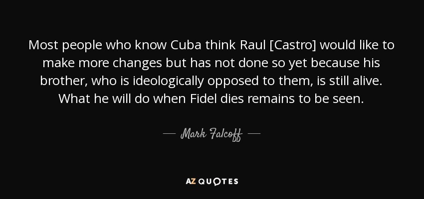 Most people who know Cuba think Raul [Castro] would like to make more changes but has not done so yet because his brother, who is ideologically opposed to them, is still alive. What he will do when Fidel dies remains to be seen. - Mark Falcoff