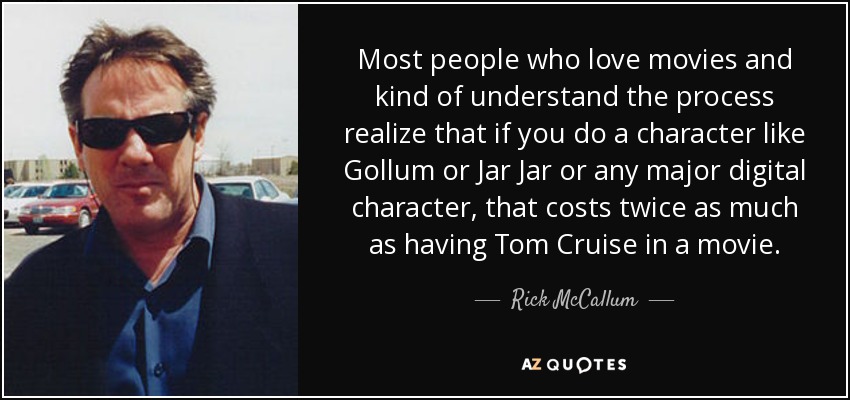 Most people who love movies and kind of understand the process realize that if you do a character like Gollum or Jar Jar or any major digital character, that costs twice as much as having Tom Cruise in a movie. - Rick McCallum