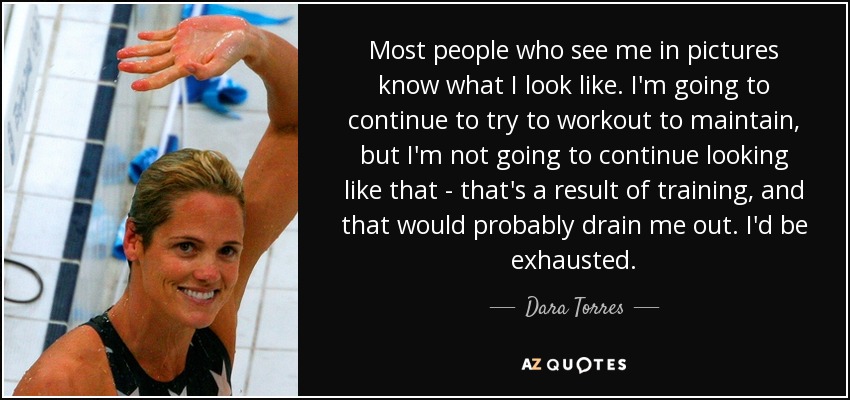 Most people who see me in pictures know what I look like. I'm going to continue to try to workout to maintain, but I'm not going to continue looking like that - that's a result of training, and that would probably drain me out. I'd be exhausted. - Dara Torres