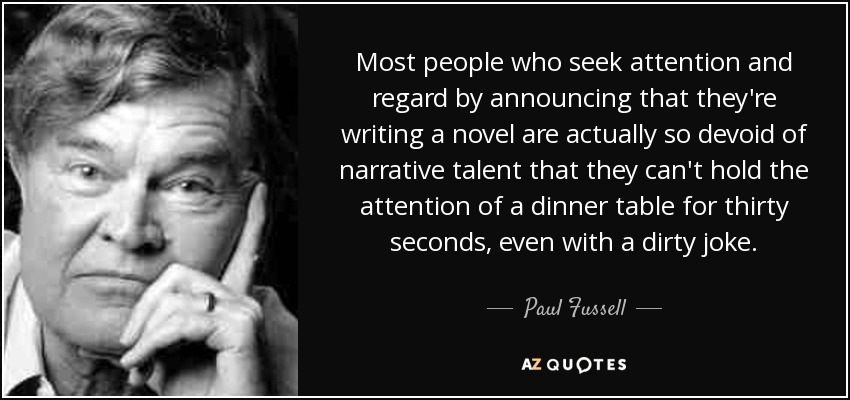 Most people who seek attention and regard by announcing that they're writing a novel are actually so devoid of narrative talent that they can't hold the attention of a dinner table for thirty seconds, even with a dirty joke. - Paul Fussell