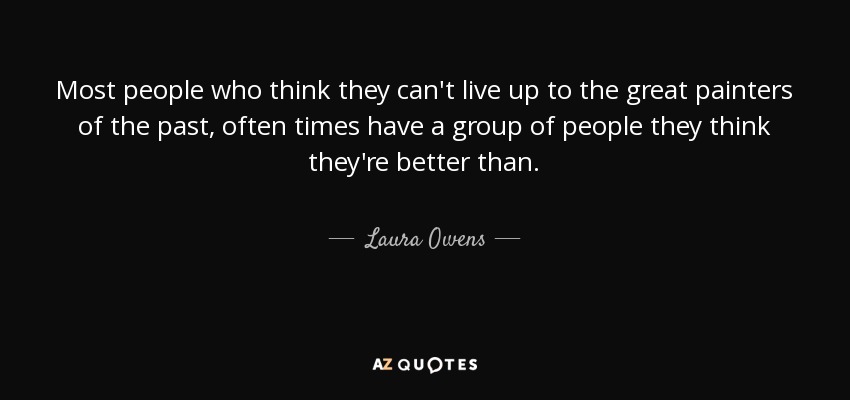 Most people who think they can't live up to the great painters of the past, often times have a group of people they think they're better than. - Laura Owens