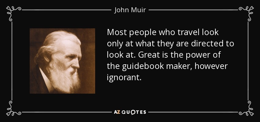 Most people who travel look only at what they are directed to look at. Great is the power of the guidebook maker, however ignorant. - John Muir