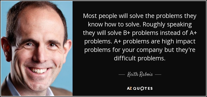 Most people will solve the problems they know how to solve. Roughly speaking they will solve B+ problems instead of A+ problems. A+ problems are high impact problems for your company but they're difficult problems. - Keith Rabois