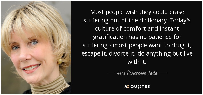 Most people wish they could erase suffering out of the dictionary. Today's culture of comfort and instant gratification has no patience for suffering - most people want to drug it, escape it, divorce it; do anything but live with it. - Joni Eareckson Tada