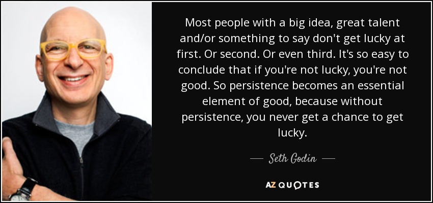 Most people with a big idea, great talent and/or something to say don't get lucky at first. Or second. Or even third. It's so easy to conclude that if you're not lucky, you're not good. So persistence becomes an essential element of good, because without persistence, you never get a chance to get lucky. - Seth Godin