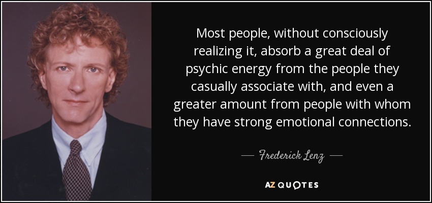 Most people, without consciously realizing it, absorb a great deal of psychic energy from the people they casually associate with, and even a greater amount from people with whom they have strong emotional connections. - Frederick Lenz Most people, without consciously realizing it, absorb a great deal of psychic energy from the people they casually associate with, and even a greater amount from people with whom they have strong emotional connections. - Frederick Lenz