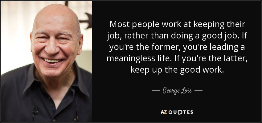 Most people work at keeping their job, rather than doing a good job. If you're the former, you're leading a meaningless life. If you're the latter, keep up the good work. - George Lois