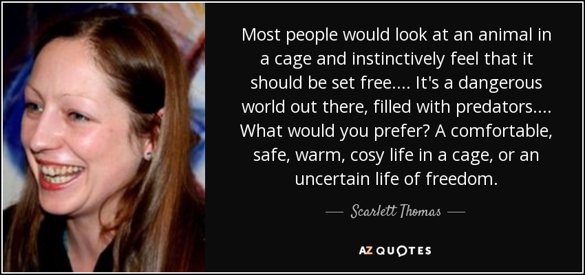 Most people would look at an animal in a cage and instinctively feel that it should be set free. . . . It's a dangerous world out there, filled with predators. . . . What would you prefer? A comfortable, safe, warm, cosy life in a cage, or an uncertain life of freedom. - Scarlett Thomas