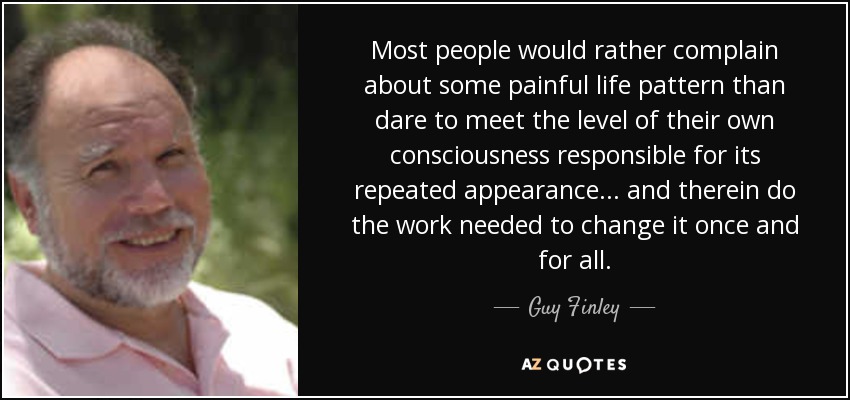 Most people would rather complain about some painful life pattern than dare to meet the level of their own consciousness responsible for its repeated appearance... and therein do the work needed to change it once and for all. - Guy Finley