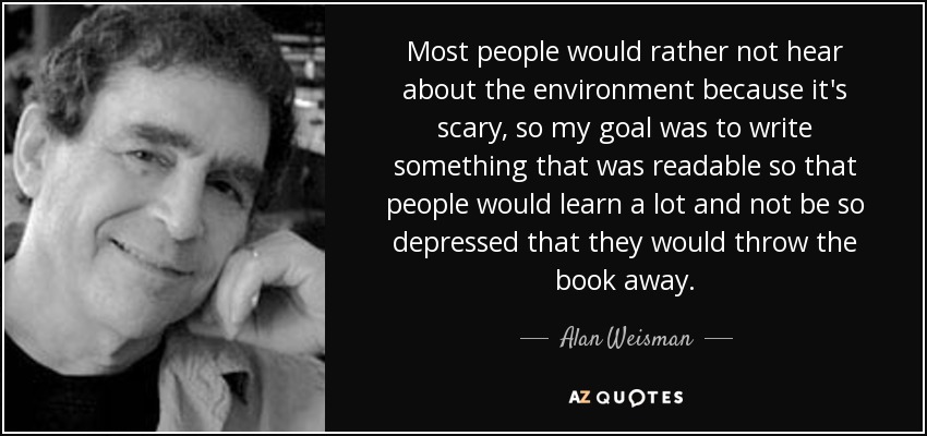Most people would rather not hear about the environment because it's scary, so my goal was to write something that was readable so that people would learn a lot and not be so depressed that they would throw the book away. - Alan Weisman