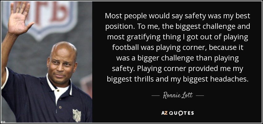 Most people would say safety was my best position. To me, the biggest challenge and most gratifying thing I got out of playing football was playing corner, because it was a bigger challenge than playing safety. Playing corner provided me my biggest thrills and my biggest headaches. - Ronnie Lott