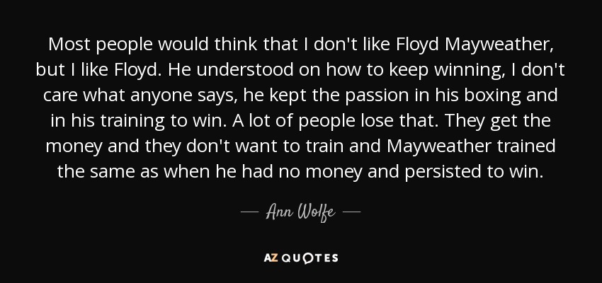 Most people would think that I don't like Floyd Mayweather, but I like Floyd. He understood on how to keep winning, I don't care what anyone says, he kept the passion in his boxing and in his training to win. A lot of people lose that. They get the money and they don't want to train and Mayweather trained the same as when he had no money and persisted to win. - Ann Wolfe