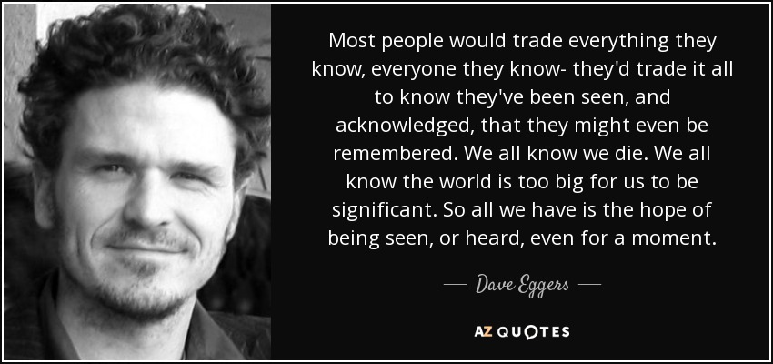 Most people would trade everything they know, everyone they know- they'd trade it all to know they've been seen, and acknowledged, that they might even be remembered. We all know we die. We all know the world is too big for us to be significant. So all we have is the hope of being seen, or heard, even for a moment. - Dave Eggers