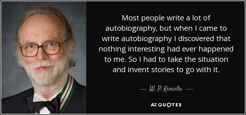 Most people write a lot of autobiography, but when I came to write autobiography I discovered that nothing interesting had ever happened to me. So I had to take the situation and invent stories to go with it. - W. P. Kinsella