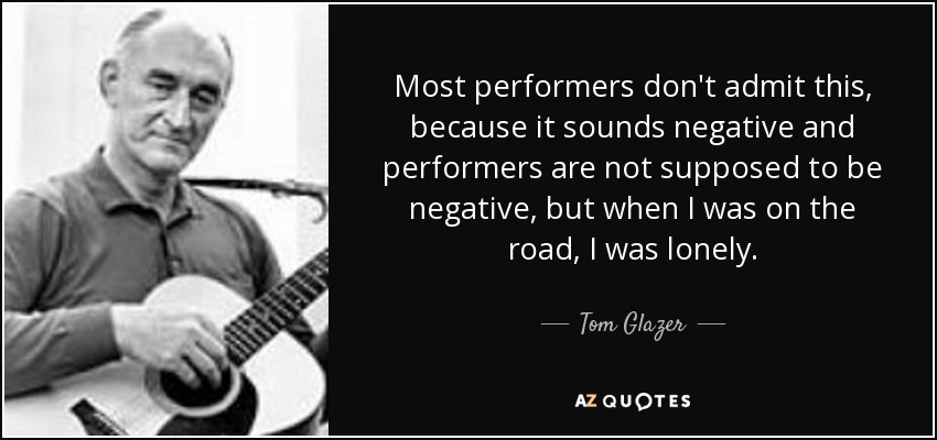 Most performers don't admit this, because it sounds negative and performers are not supposed to be negative, but when I was on the road, I was lonely. - Tom Glazer