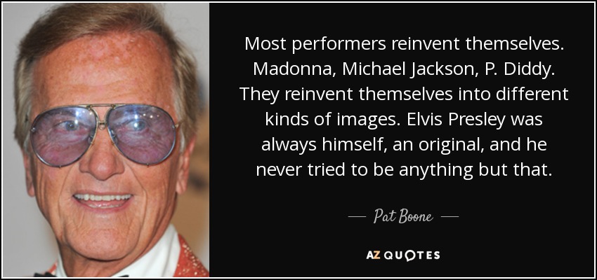 Most performers reinvent themselves. Madonna, Michael Jackson, P. Diddy. They reinvent themselves into different kinds of images. Elvis Presley was always himself, an original, and he never tried to be anything but that. - Pat Boone