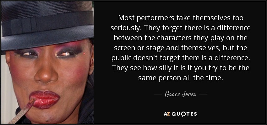 Most performers take themselves too seriously. They forget there is a difference between the characters they play on the screen or stage and themselves, but the public doesn't forget there is a difference. They see how silly it is if you try to be the same person all the time. - Grace Jones