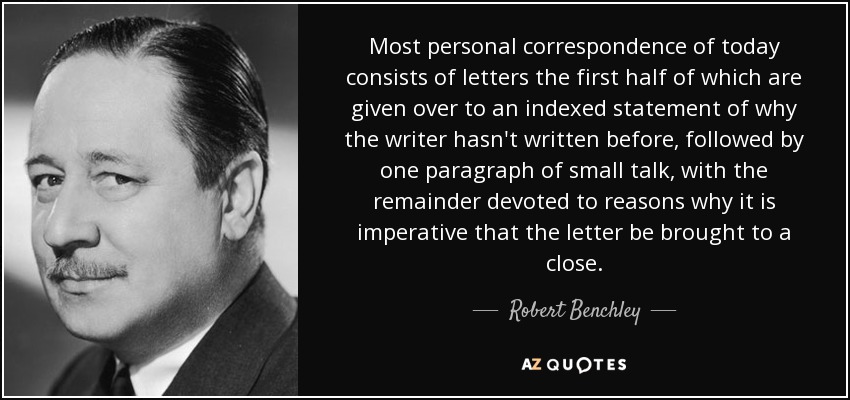 Most personal correspondence of today consists of letters the first half of which are given over to an indexed statement of why the writer hasn't written before, followed by one paragraph of small talk, with the remainder devoted to reasons why it is imperative that the letter be brought to a close. - Robert Benchley