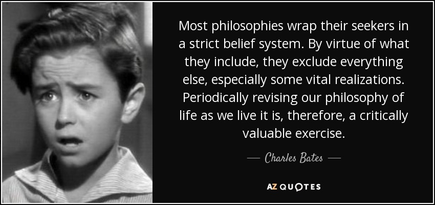 Most philosophies wrap their seekers in a strict belief system. By virtue of what they include, they exclude everything else, especially some vital realizations. Periodically revising our philosophy of life as we live it is, therefore, a critically valuable exercise. - Charles Bates