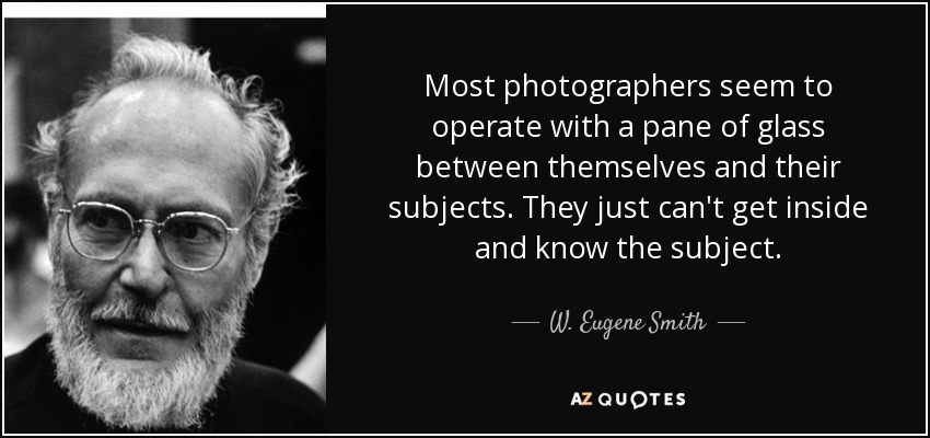 Most photographers seem to operate with a pane of glass between themselves and their subjects. They just can't get inside and know the subject. - W. Eugene Smith