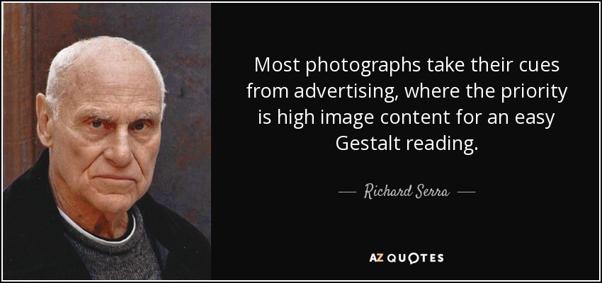 Most photographs take their cues from advertising, where the priority is high image content for an easy Gestalt reading. - Richard Serra