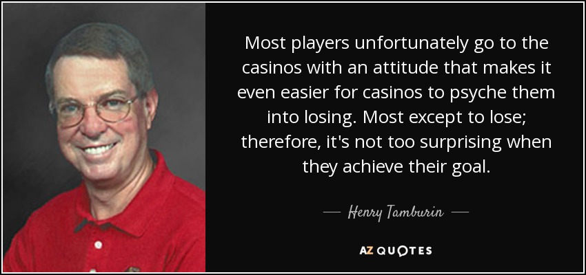 Most players unfortunately go to the casinos with an attitude that makes it even easier for casinos to psyche them into losing. Most except to lose; therefore, it's not too surprising when they achieve their goal. - Henry Tamburin