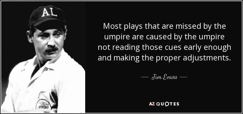 Most plays that are missed by the umpire are caused by the umpire not reading those cues early enough and making the proper adjustments. - Jim Evans