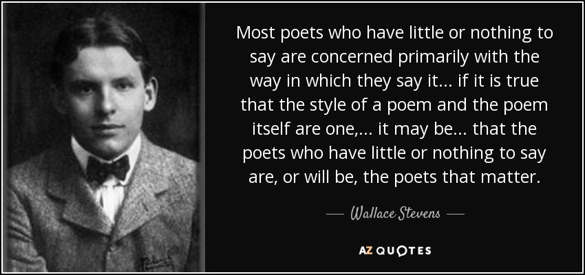 Most poets who have little or nothing to say are concerned primarily with the way in which they say it ... if it is true that the style of a poem and the poem itself are one, ... it may be ... that the poets who have little or nothing to say are, or will be, the poets that matter. - Wallace Stevens