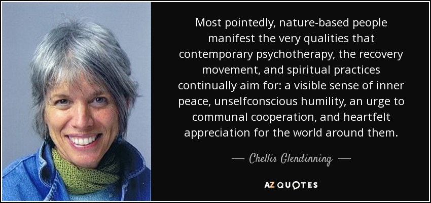 Most pointedly, nature-based people manifest the very qualities that contemporary psychotherapy, the recovery movement, and spiritual practices continually aim for: a visible sense of inner peace, unselfconscious humility, an urge to communal cooperation, and heartfelt appreciation for the world around them. - Chellis Glendinning