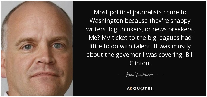 Most political journalists come to Washington because they're snappy writers, big thinkers, or news breakers. Me? My ticket to the big leagues had little to do with talent. It was mostly about the governor I was covering, Bill Clinton. - Ron Fournier
