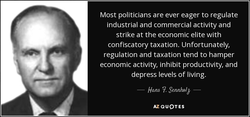 Most politicians are ever eager to regulate industrial and commercial activity and strike at the economic elite with confiscatory taxation. Unfortunately, regulation and taxation tend to hamper economic activity, inhibit productivity, and depress levels of living. - Hans F. Sennholz