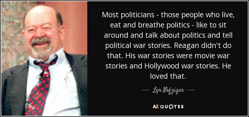 Most politicians - those people who live, eat and breathe politics - like to sit around and talk about politics and tell political war stories. Reagan didn't do that. His war stories were movie war stories and Hollywood war stories. He loved that. - Lyn Nofziger