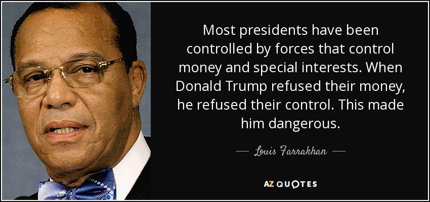 Most presidents have been controlled by forces that control money and special interests. When Donald Trump refused their money, he refused their control. This made him dangerous. - Louis Farrakhan