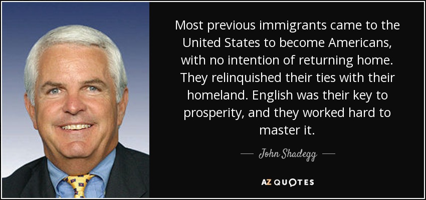 Most previous immigrants came to the United States to become Americans, with no intention of returning home. They relinquished their ties with their homeland. English was their key to prosperity, and they worked hard to master it. - John Shadegg