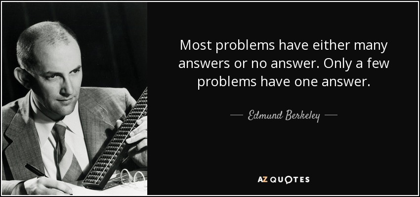 Most problems have either many answers or no answer. Only a few problems have one answer. - Edmund Berkeley