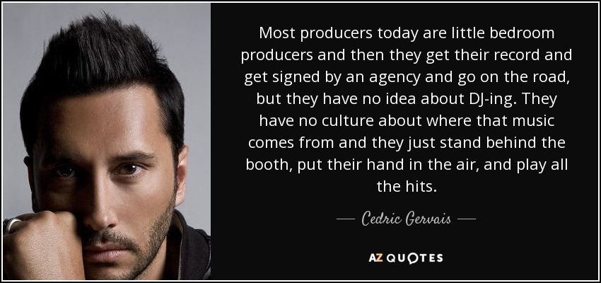 Most producers today are little bedroom producers and then they get their record and get signed by an agency and go on the road, but they have no idea about DJ-ing. They have no culture about where that music comes from and they just stand behind the booth, put their hand in the air, and play all the hits. - Cedric Gervais