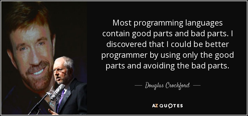 Most programming languages contain good parts and bad parts. I discovered that I could be better programmer by using only the good parts and avoiding the bad parts. - Douglas Crockford