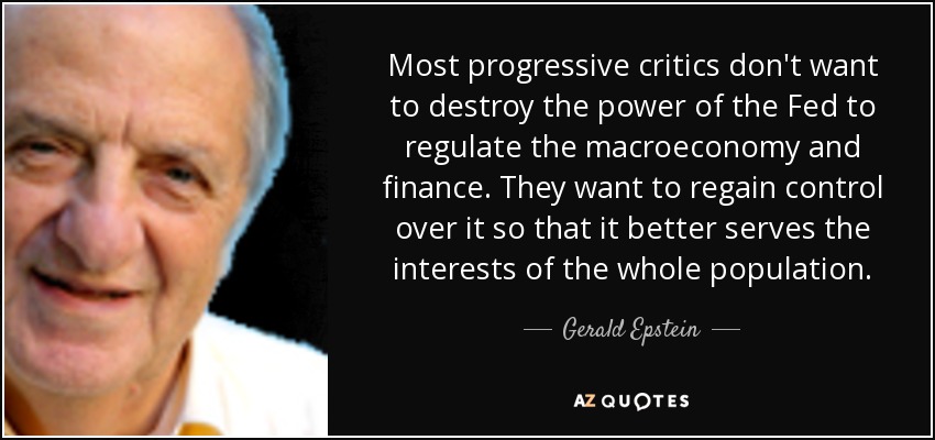 Most progressive critics don't want to destroy the power of the Fed to regulate the macroeconomy and finance. They want to regain control over it so that it better serves the interests of the whole population. - Gerald Epstein