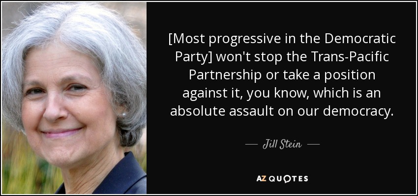 [Most progressive in the Democratic Party] won't stop the Trans-Pacific Partnership or take a position against it, you know, which is an absolute assault on our democracy. - Jill Stein