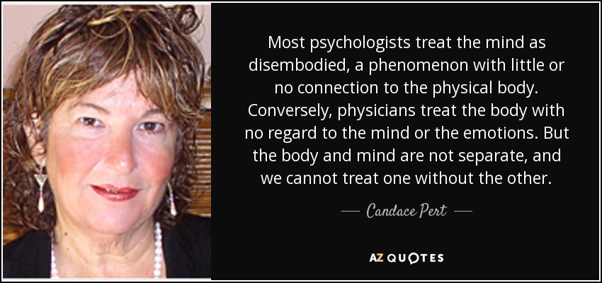 Most psychologists treat the mind as disembodied, a phenomenon with little or no connection to the physical body. Conversely, physicians treat the body with no regard to the mind or the emotions. But the body and mind are not separate, and we cannot treat one without the other. - Candace Pert