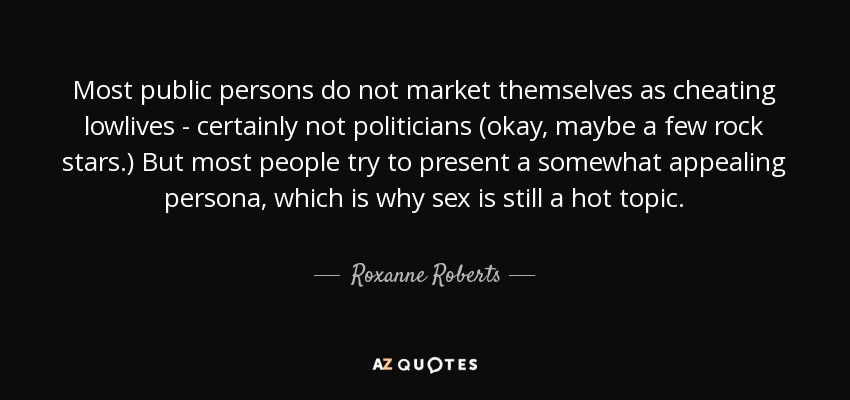 Most public persons do not market themselves as cheating lowlives - certainly not politicians (okay, maybe a few rock stars.) But most people try to present a somewhat appealing persona, which is why sex is still a hot topic. - Roxanne Roberts