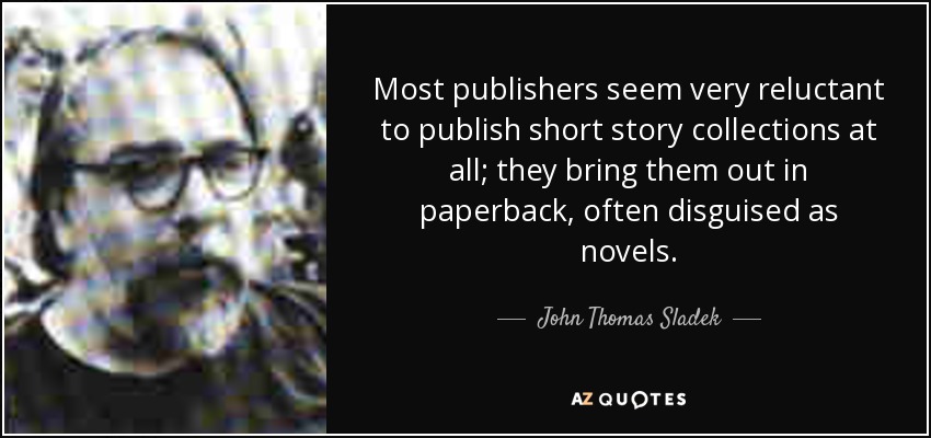 Most publishers seem very reluctant to publish short story collections at all; they bring them out in paperback, often disguised as novels. - John Thomas Sladek