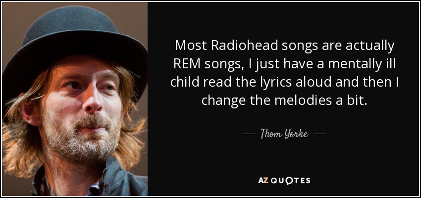 Most Radiohead songs are actually REM songs, I just have a mentally ill child read the lyrics aloud and then I change the melodies a bit. - Thom Yorke