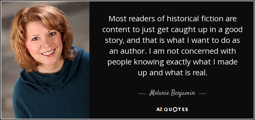 Most readers of historical fiction are content to just get caught up in a good story, and that is what I want to do as an author. I am not concerned with people knowing exactly what I made up and what is real. - Melanie Benjamin