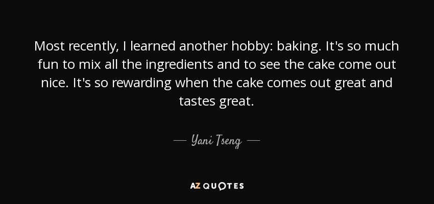 Most recently, I learned another hobby: baking. It's so much fun to mix all the ingredients and to see the cake come out nice. It's so rewarding when the cake comes out great and tastes great. - Yani Tseng