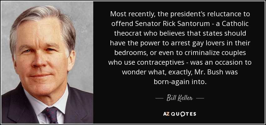 Most recently, the president's reluctance to offend Senator Rick Santorum - a Catholic theocrat who believes that states should have the power to arrest gay lovers in their bedrooms, or even to criminalize couples who use contraceptives - was an occasion to wonder what, exactly, Mr. Bush was born-again into. - Bill Keller