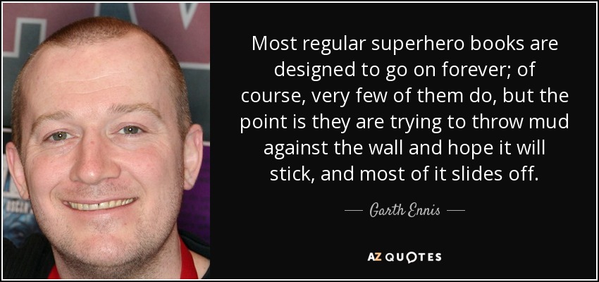 Most regular superhero books are designed to go on forever; of course, very few of them do, but the point is they are trying to throw mud against the wall and hope it will stick, and most of it slides off. - Garth Ennis