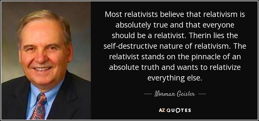 Most relativists believe that relativism is absolutely true and that everyone should be a relativist. Therin lies the self-destructive nature of relativism. The relativist stands on the pinnacle of an absolute truth and wants to relativize everything else. - Norman Geisler